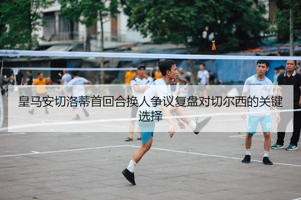皇马安切洛蒂首回合换人争议复盘对切尔西的关键选择